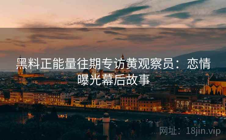 黑料正能量往期专访黄观察员:恋情曝光幕后故事 黑料正能量往期专访黄观察员:恋情曝光幕后故事