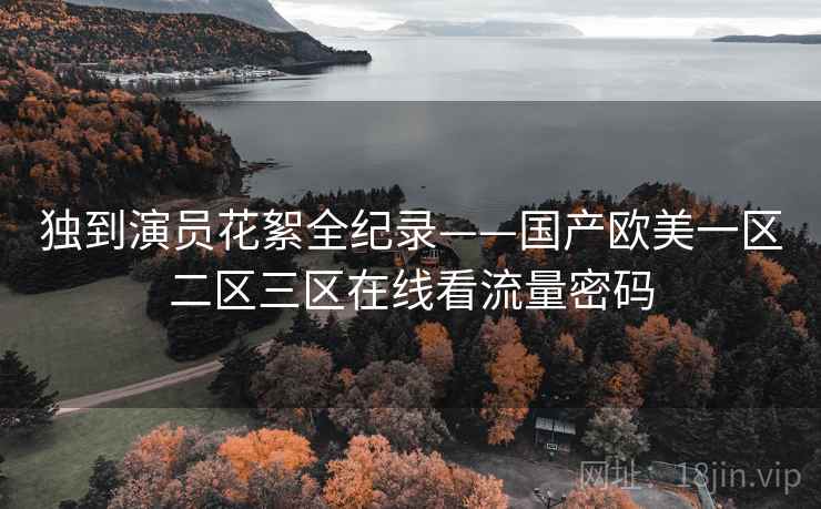 独到演员花絮全纪录——国产欧美一区二区三区在线看流量密码 独到演员花絮全纪录——国产欧美一区二区三区在线看流量密码