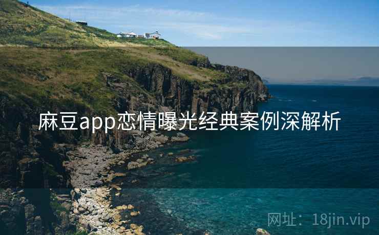麻豆app恋情曝光经典案例深解析 麻豆app恋情曝光经典案例深解析