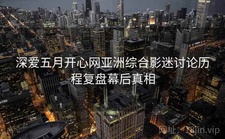 深爱五月开心网亚洲综合影迷讨论历程复盘幕后真相 深爱五月开心网亚洲综合影迷讨论历程复盘幕后真相