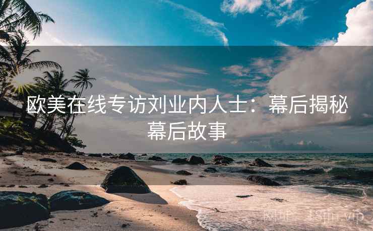 欧美在线专访刘业内人士:幕后揭秘幕后故事 欧美在线专访刘业内人士:幕后揭秘幕后故事