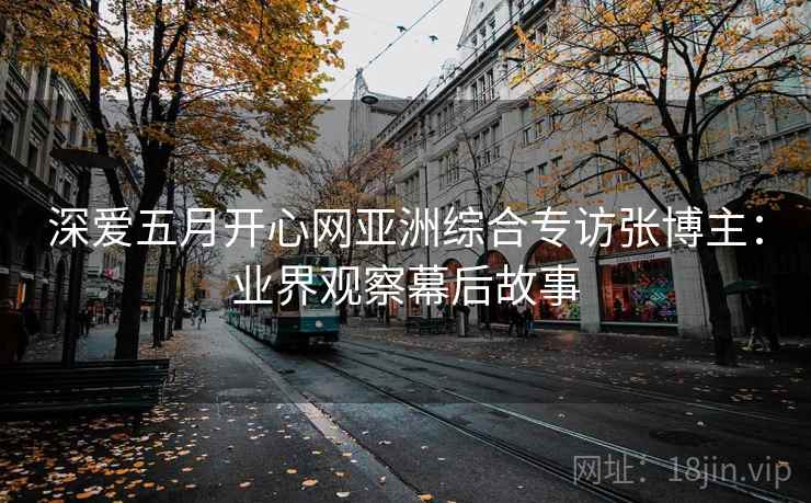 深爱五月开心网亚洲综合专访张博主:业界观察幕后故事 深爱五月开心网亚洲综合专访张博主:业界观察幕后故事