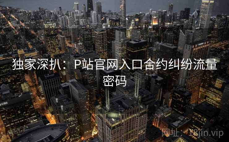 独家深扒：P站官网入口合约纠纷流量密码