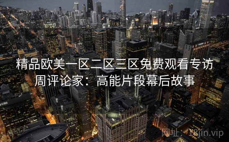 精品欧美一区二区三区免费观看专访周评论家:高能片段幕后故事 精品欧美一区二区三区免费观看专访周评论家:高能片段幕后故事