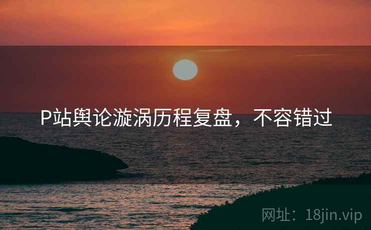 P站舆论漩涡历程复盘，不容错过